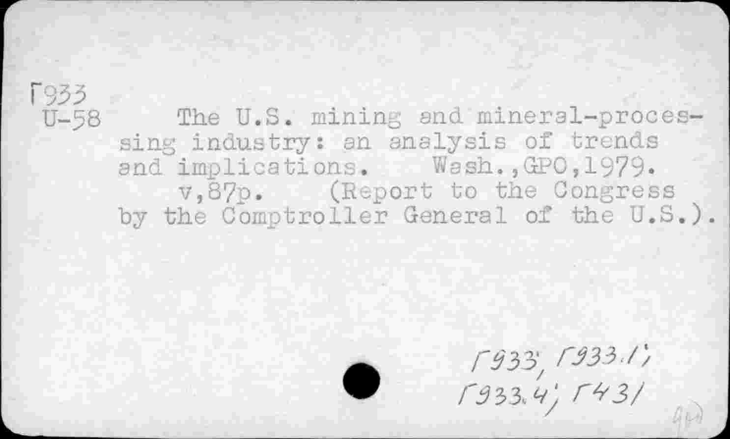 ﻿P933
U-58 The U.S. mining and mineral-processing industry: an analysis of trends and implications. Wash.,GPO,1979« v,87p. (Report to the Congress by the Comptroller General of the U.S.).
033, 033./;
033 03/
